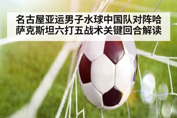 名古屋亚运男子水球中国队对阵哈萨克斯坦六打五战术关键回合解读